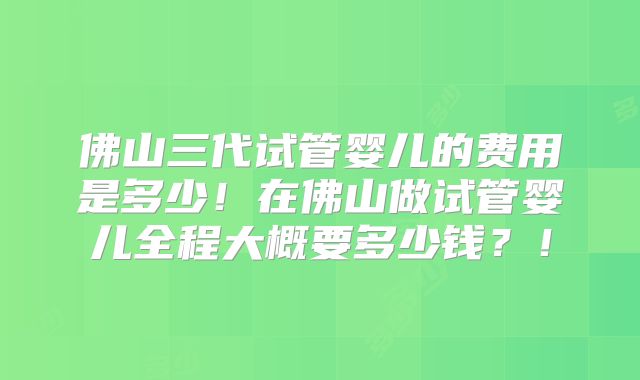 佛山三代试管婴儿的费用是多少！在佛山做试管婴儿全程大概要多少钱？！