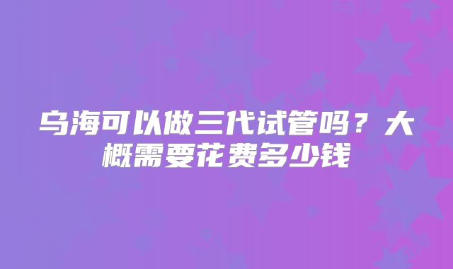 乌海可以做三代试管吗？大概需要花费多少钱