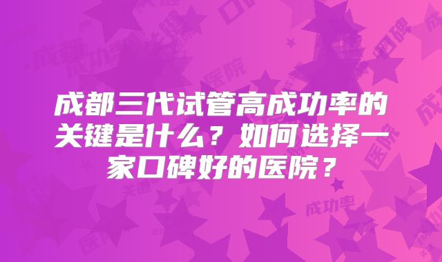 成都三代试管高成功率的关键是什么？如何选择一家口碑好的医院？