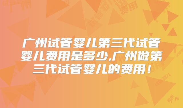 广州试管婴儿第三代试管婴儿费用是多少,广州做第三代试管婴儿的费用！