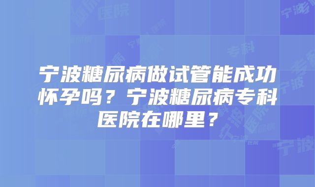 宁波糖尿病做试管能成功怀孕吗？宁波糖尿病专科医院在哪里？