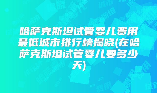 哈萨克斯坦试管婴儿费用最低城市排行榜揭晓(在哈萨克斯坦试管婴儿要多少天)