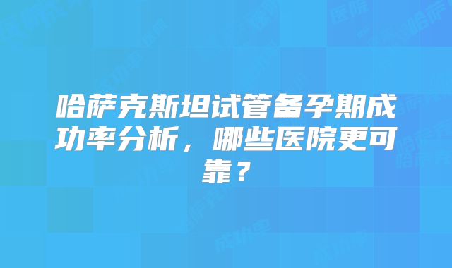 哈萨克斯坦试管备孕期成功率分析，哪些医院更可靠？
