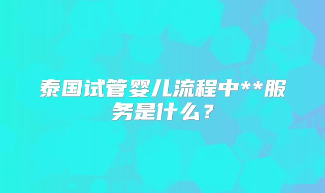 泰国试管婴儿流程中**服务是什么？