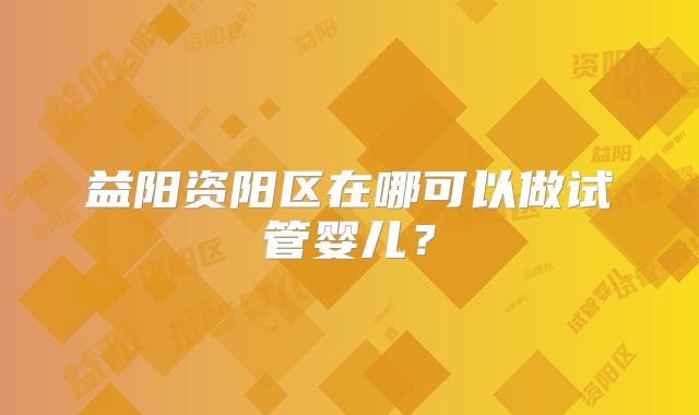 益阳资阳区在哪可以做试管婴儿？