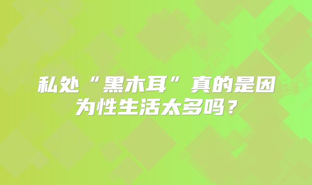 私处“黑木耳”真的是因为性生活太多吗？