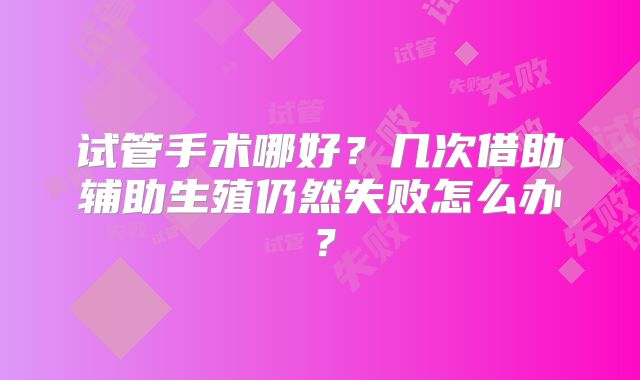 试管手术哪好？几次借助辅助生殖仍然失败怎么办？