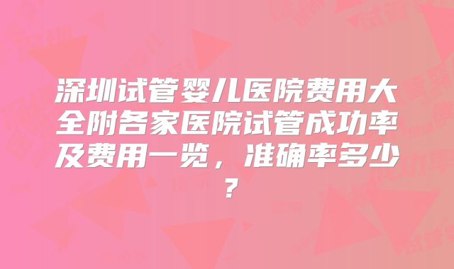 深圳试管婴儿医院费用大全附各家医院试管成功率及费用一览，准确率多少？