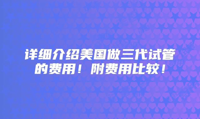 详细介绍美国做三代试管的费用!附费用比较!