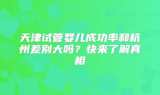 天津试管婴儿成功率和杭州差别大吗？快来了解真相