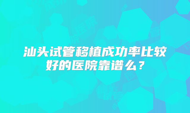 汕头试管移植成功率比较好的医院靠谱么？