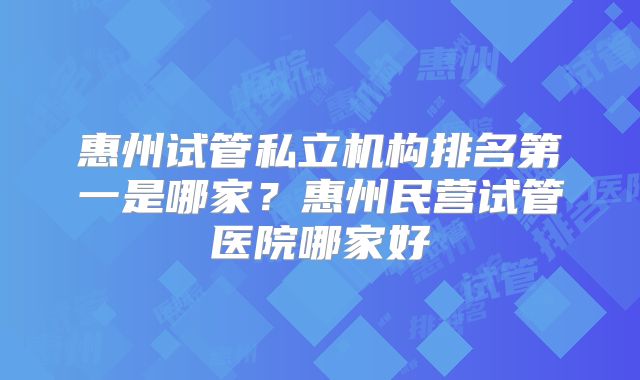 惠州试管私立机构排名第一是哪家？惠州民营试管医院哪家好