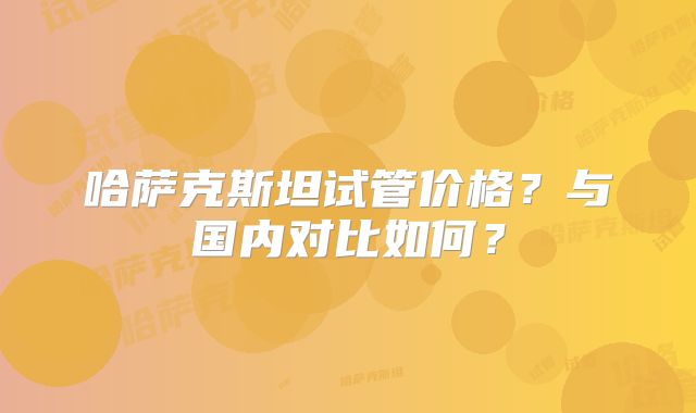 哈萨克斯坦试管价格？与国内对比如何？