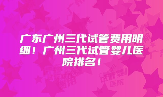 广东广州三代试管费用明细！广州三代试管婴儿医院排名！
