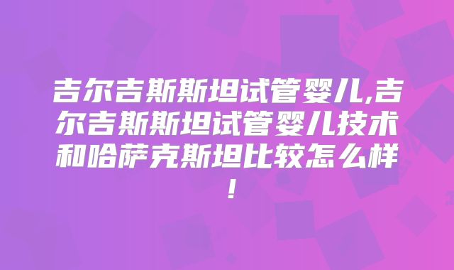 吉尔吉斯斯坦试管婴儿,吉尔吉斯斯坦试管婴儿技术和哈萨克斯坦比较怎么样！
