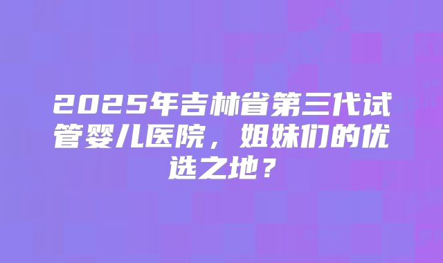 2025年吉林省第三代试管婴儿医院，姐妹们的优选之地？