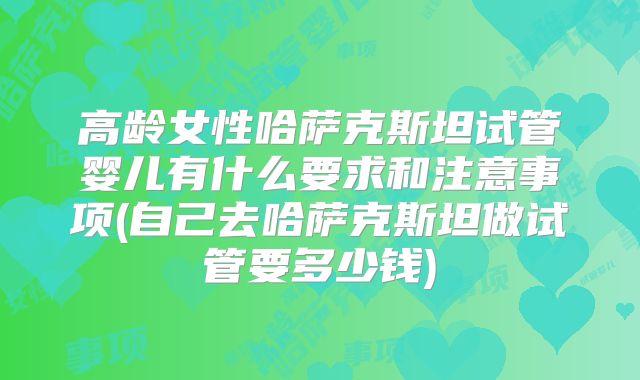 高龄女性哈萨克斯坦试管婴儿有什么要求和注意事项(自己去哈萨克斯坦做试管要多少钱)