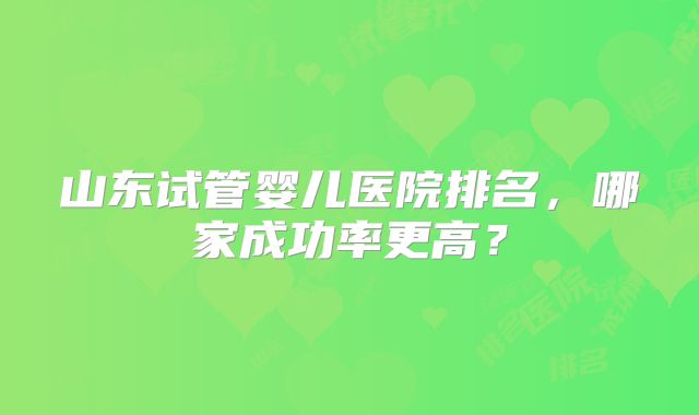 山东试管婴儿医院排名，哪家成功率更高？