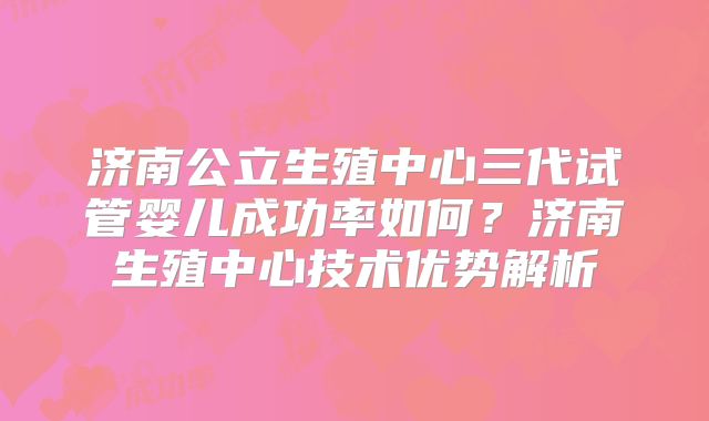 济南公立生殖中心三代试管婴儿成功率如何？济南生殖中心技术优势解析