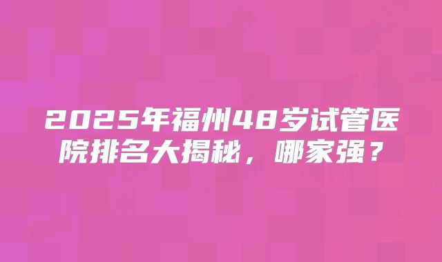 2025年福州48岁试管医院排名大揭秘，哪家强？