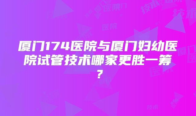 厦门174医院与厦门妇幼医院试管技术哪家更胜一筹？