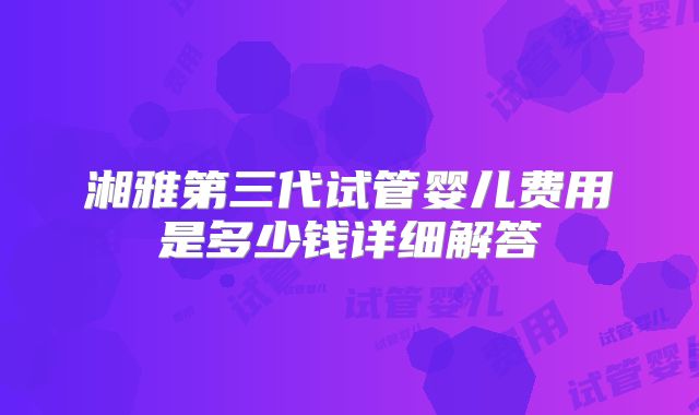 湘雅第三代试管婴儿费用是多少钱详细解答