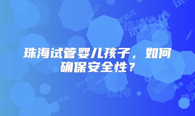 珠海试管婴儿孩子，如何确保安全性？