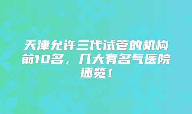 天津允许三代试管的机构前10名，几大有名气医院速览！