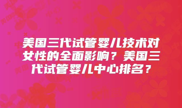 美国三代试管婴儿技术对女性的全面影响？美国三代试管婴儿中心排名？