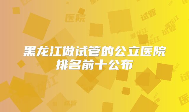 黑龙江做试管的公立医院排名前十公布