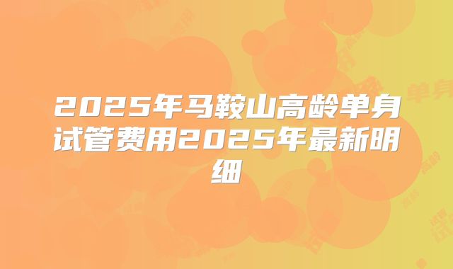 2025年马鞍山高龄单身试管费用2025年最新明细
