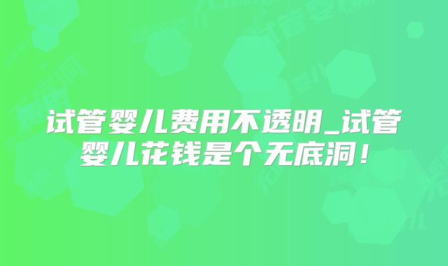 试管婴儿费用不透明_试管婴儿花钱是个无底洞！