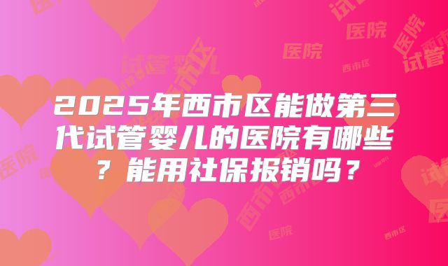 2025年西市区能做第三代试管婴儿的医院有哪些？能用社保报销吗？