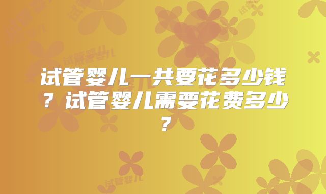 试管婴儿一共要花多少钱？试管婴儿需要花费多少？
