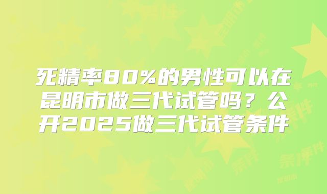 死精率80%的男性可以在昆明市做三代试管吗？公开2025做三代试管条件