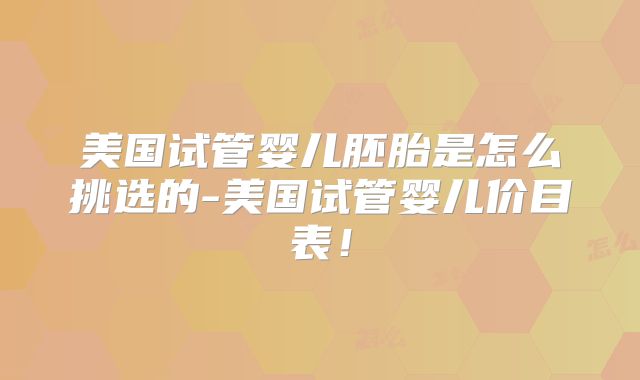 美国试管婴儿胚胎是怎么挑选的-美国试管婴儿价目表！