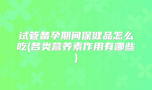 试管备孕期间保健品怎么吃(各类营养素作用有哪些)