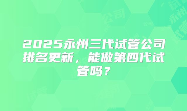 2025永州三代试管公司排名更新，能做第四代试管吗？