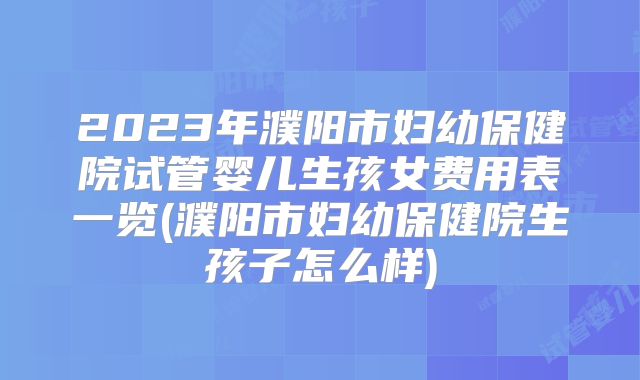 2023年濮阳市妇幼保健院试管婴儿生孩女费用表一览(濮阳市妇幼保健院生孩子怎么样)