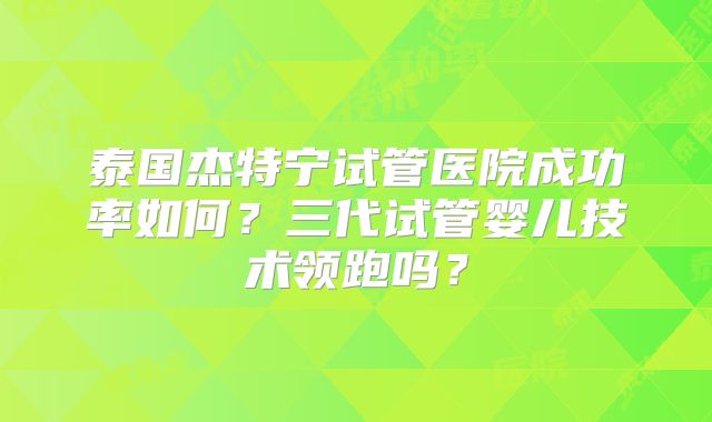 泰国杰特宁试管医院成功率如何？三代试管婴儿技术领跑吗？