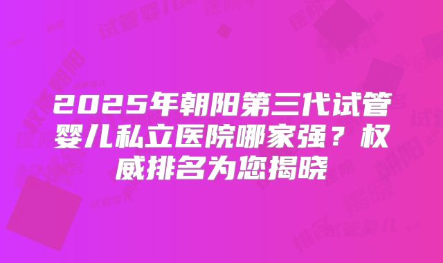 2025年朝阳第三代试管婴儿私立医院哪家强？权威排名为您揭晓