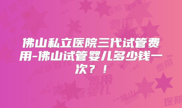 佛山私立医院三代试管费用-佛山试管婴儿多少钱一次？！