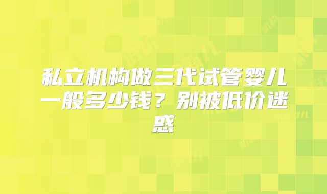 私立机构做三代试管婴儿一般多少钱？别被低价迷惑