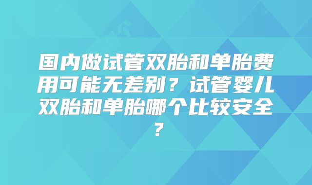 国内做试管双胎和单胎费用可能无差别？试管婴儿双胎和单胎哪个比较安全？