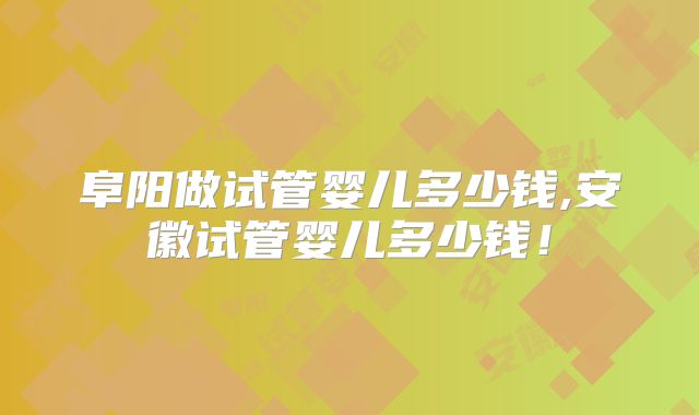 阜阳做试管婴儿多少钱,安徽试管婴儿多少钱!