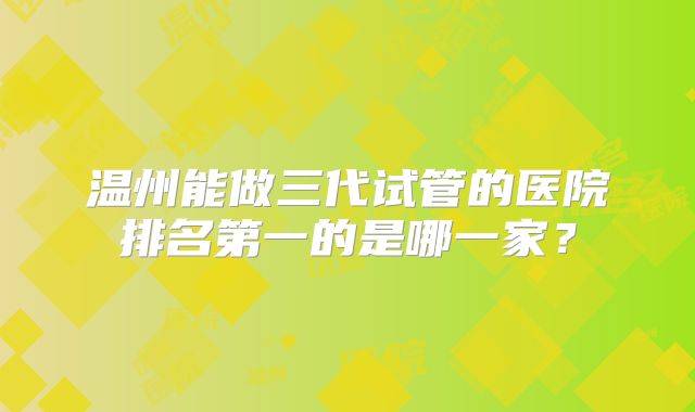温州能做三代试管的医院排名第一的是哪一家？