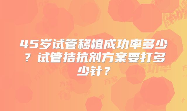 45岁试管移植成功率多少？试管拮抗剂方案要打多少针？