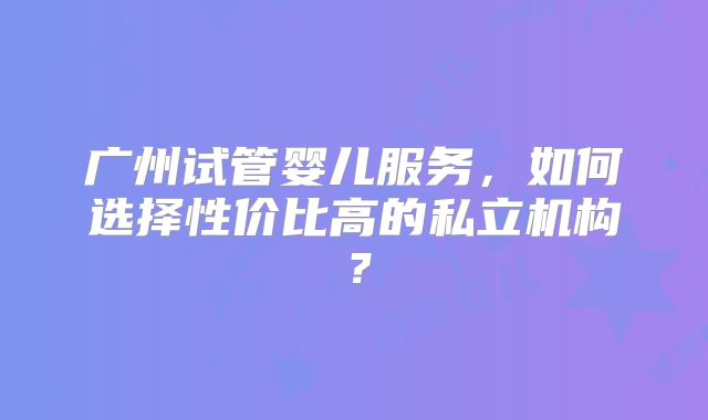 广州试管婴儿服务，如何选择性价比高的私立机构？