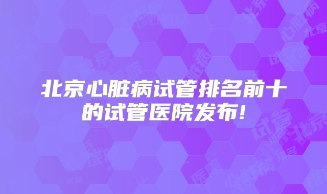 北京心脏病试管排名前十的试管医院发布!