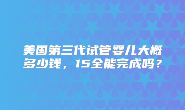 美国第三代试管婴儿大概多少钱，15全能完成吗？
